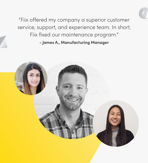 Fiix offered my company a superior customer service, support, and experience team. In short, Fiix fixed our maintenance program. James A., Manufacturing Manager